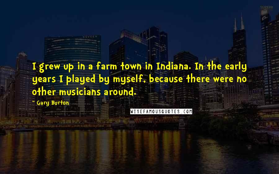 Gary Burton quotes: I grew up in a farm town in Indiana. In the early years I played by myself, because there were no other musicians around.