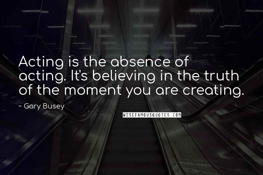 Gary Busey quotes: Acting is the absence of acting. It's believing in the truth of the moment you are creating.