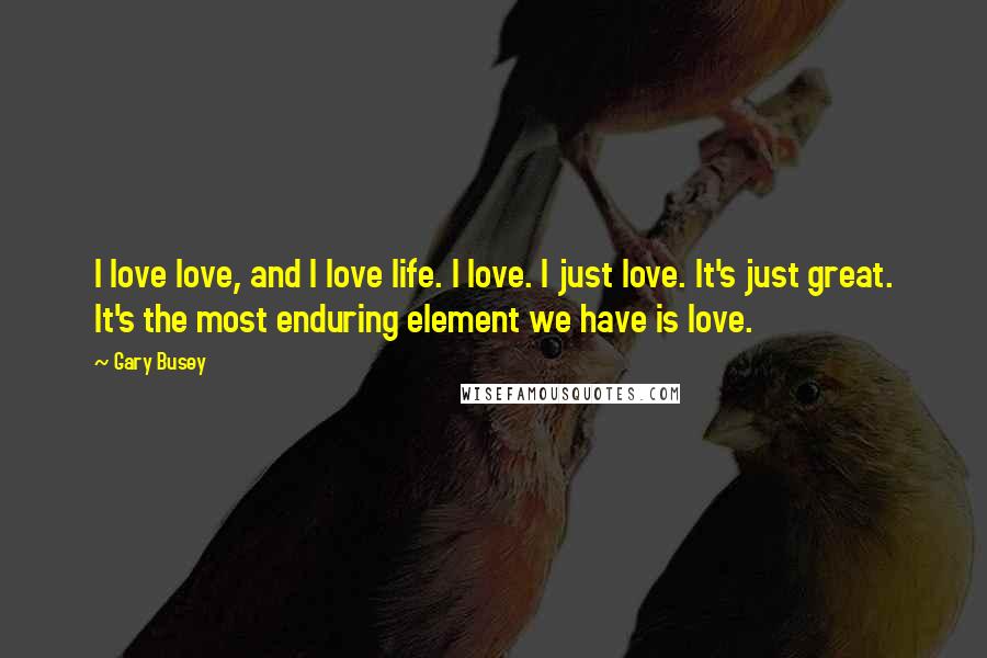 Gary Busey quotes: I love love, and I love life. I love. I just love. It's just great. It's the most enduring element we have is love.