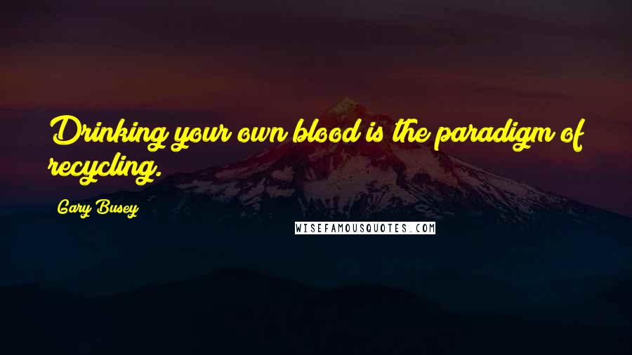 Gary Busey quotes: Drinking your own blood is the paradigm of recycling.