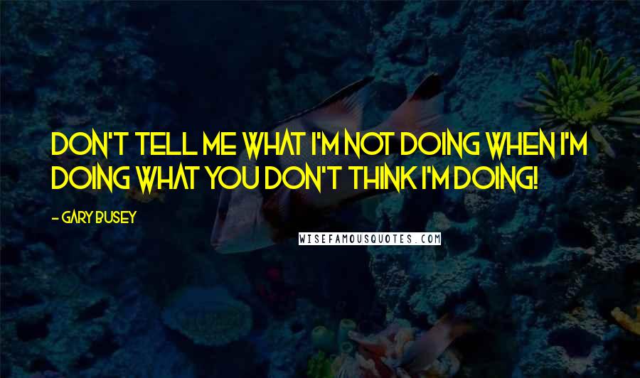 Gary Busey quotes: Don't tell me what I'm not doing when I'm doing what you don't think I'm doing!