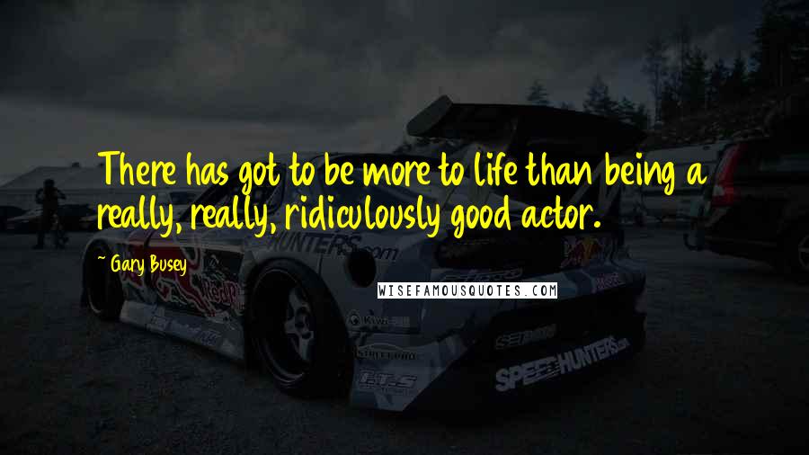 Gary Busey quotes: There has got to be more to life than being a really, really, ridiculously good actor.