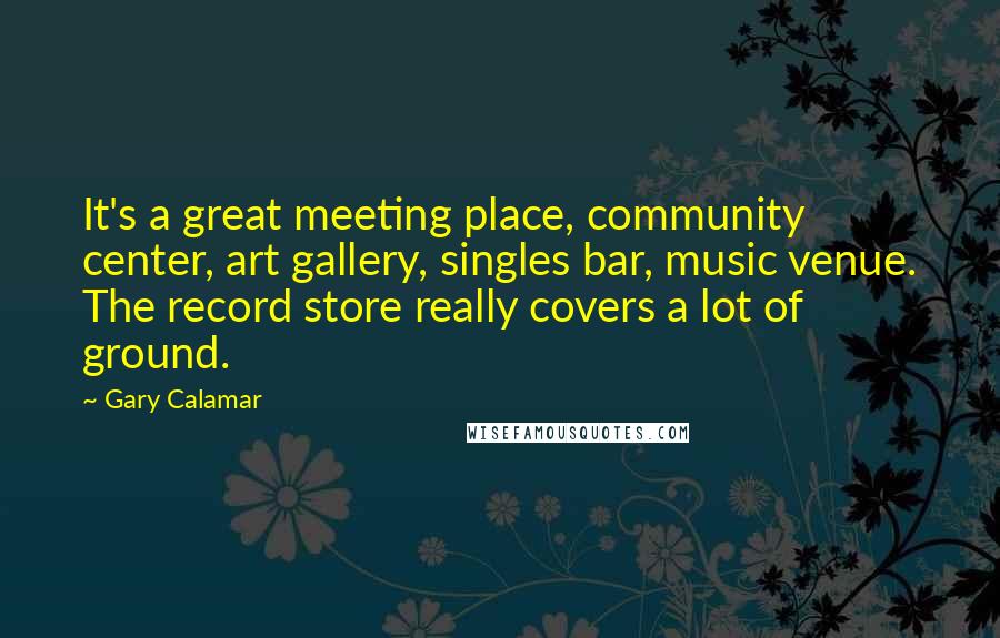 Gary Calamar quotes: It's a great meeting place, community center, art gallery, singles bar, music venue. The record store really covers a lot of ground. Gary Calamar quotes: It's a great meeting place, community center, art gallery, singles bar, music venue. The record store really covers a lot of ground.