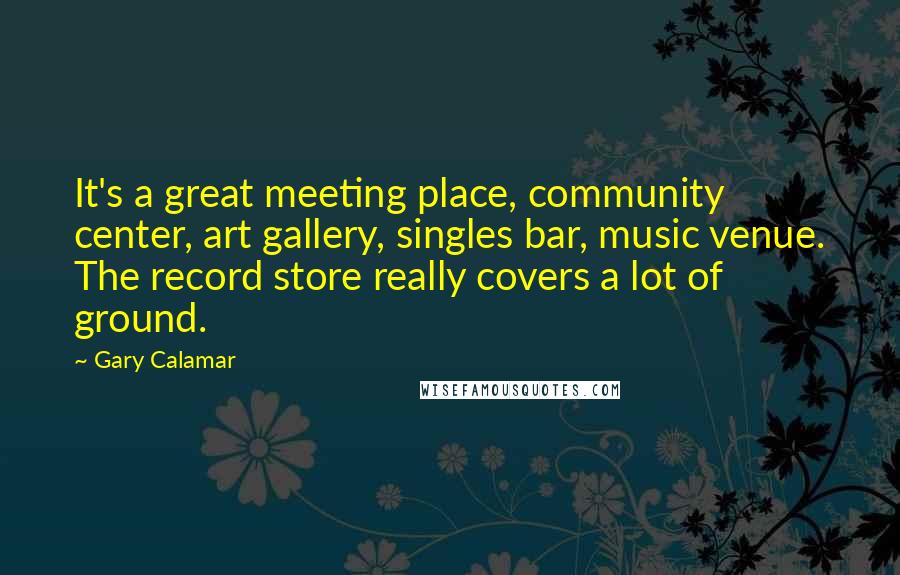 Gary Calamar quotes: It's a great meeting place, community center, art gallery, singles bar, music venue. The record store really covers a lot of ground.