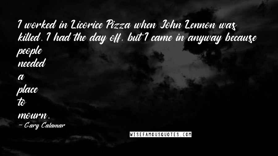Gary Calamar quotes: I worked in Licorice Pizza when John Lennon was killed. I had the day off, but I came in anyway because people needed a place to mourn.