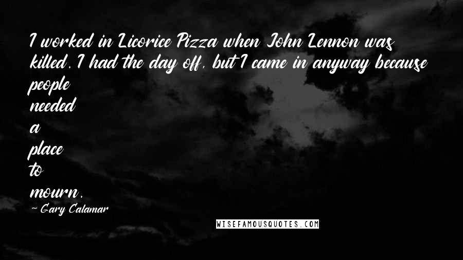 Gary Calamar quotes: I worked in Licorice Pizza when John Lennon was killed. I had the day off, but I came in anyway because people needed a place to mourn. Gary Calamar quotes: I worked in Licorice Pizza when John Lennon was killed. I had the day off, but I came in anyway because people needed a place to mourn.