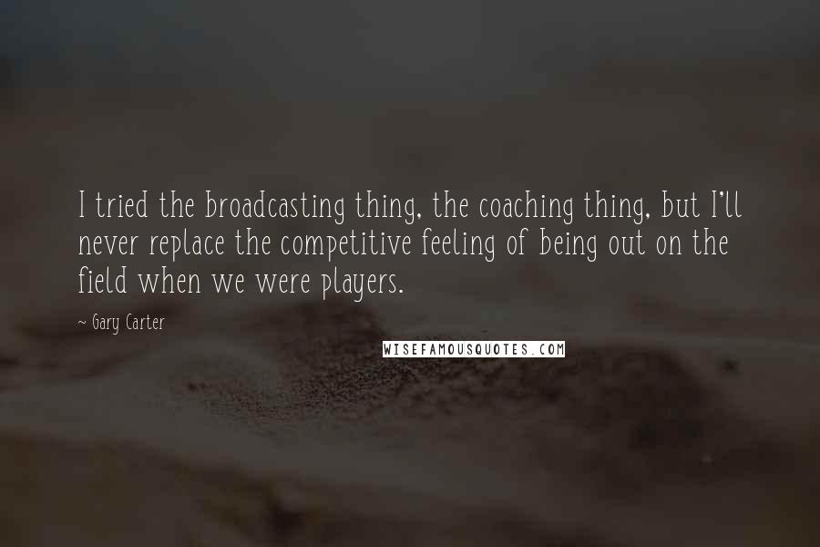 Gary Carter quotes: I tried the broadcasting thing, the coaching thing, but I'll never replace the competitive feeling of being out on the field when we were players. Gary Carter quotes: I tried the broadcasting thing, the coaching thing, but I'll never replace the competitive feeling of being out on the field when we were players.