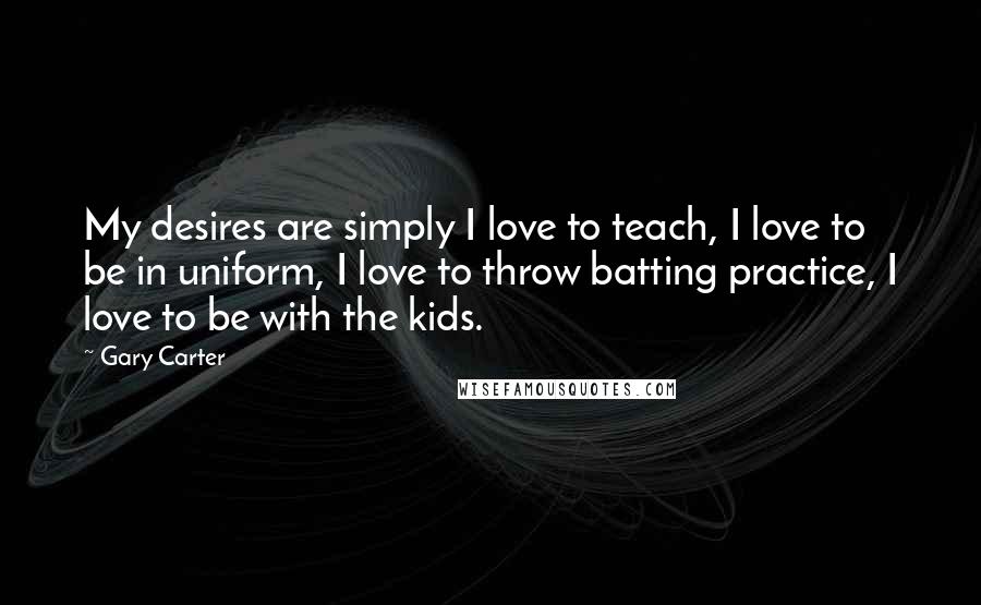 Gary Carter quotes: My desires are simply I love to teach, I love to be in uniform, I love to throw batting practice, I love to be with the kids.