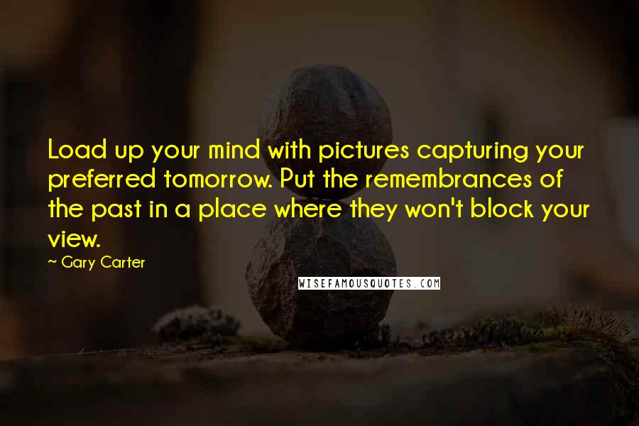 Gary Carter quotes: Load up your mind with pictures capturing your preferred tomorrow. Put the remembrances of the past in a place where they won't block your view. Gary Carter quotes: Load up your mind with pictures capturing your preferred tomorrow. Put the remembrances of the past in a place where they won't block your view.