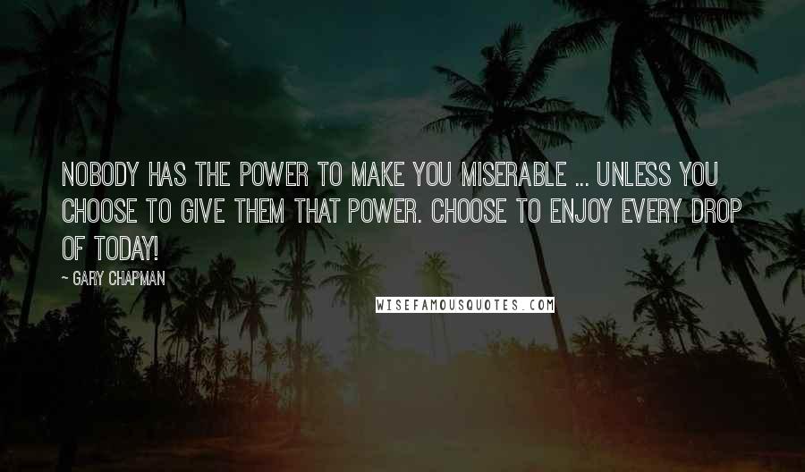 Gary Chapman quotes: Nobody has the power to make you miserable ... unless you choose to give them that power. Choose to enjoy every drop of today!