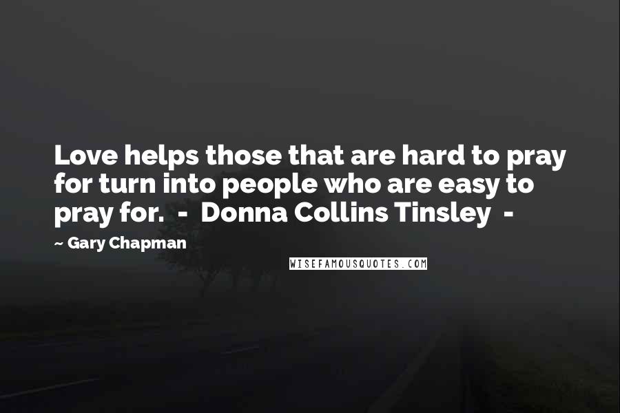 Gary Chapman quotes: Love helps those that are hard to pray for turn into people who are easy to pray for. - Donna Collins Tinsley -