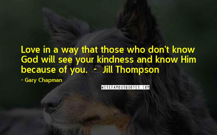 Gary Chapman quotes: Love in a way that those who don't know God will see your kindness and know Him because of you. - Jill Thompson