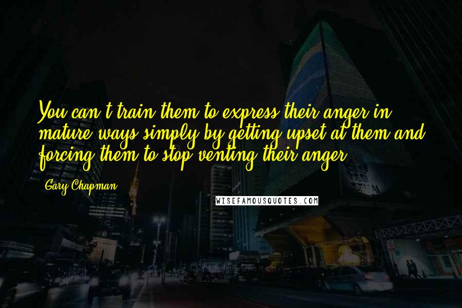 Gary Chapman quotes: You can't train them to express their anger in mature ways simply by getting upset at them and forcing them to stop venting their anger.