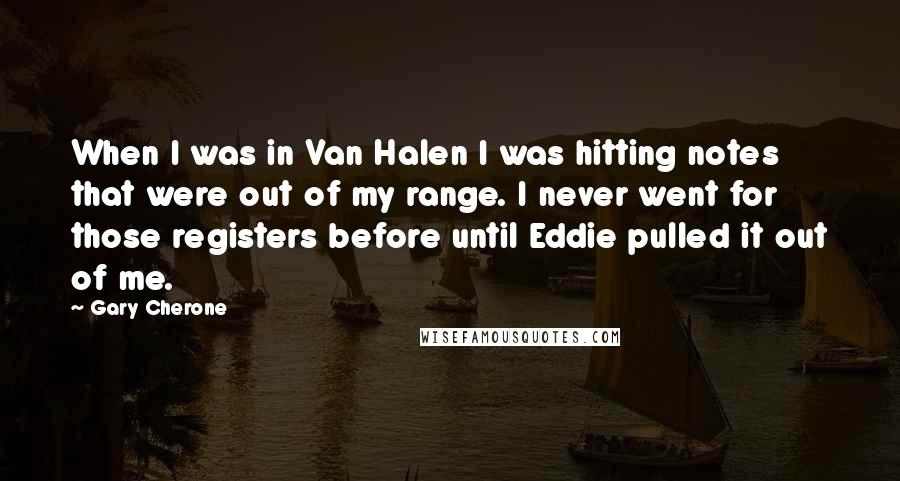 Gary Cherone quotes: When I was in Van Halen I was hitting notes that were out of my range. I never went for those registers before until Eddie pulled it out of me.