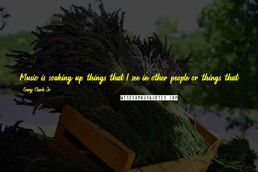 Gary Clark Jr. quotes: Music is soaking up things that I see in other people or things that go on in my life, and I put it out there in the form of a