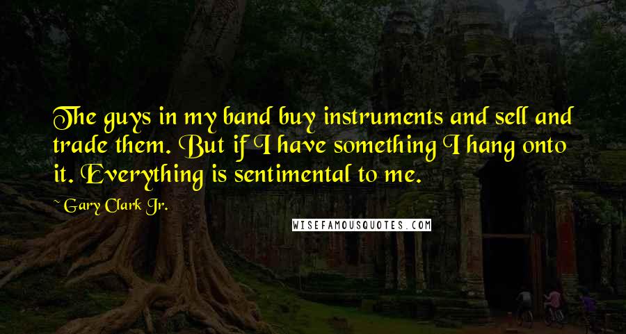 Gary Clark Jr. quotes: The guys in my band buy instruments and sell and trade them. But if I have something I hang onto it. Everything is sentimental to me. Gary Clark Jr. quotes: The guys in my band buy instruments and sell and trade them. But if I have something I hang onto it. Everything is sentimental to me.