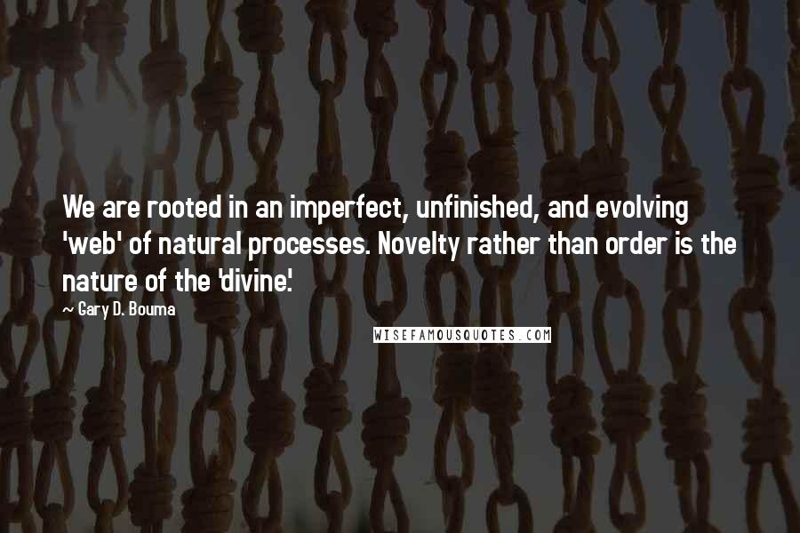Gary D. Bouma quotes: We are rooted in an imperfect, unfinished, and evolving 'web' of natural processes. Novelty rather than order is the nature of the 'divine'. Gary D. Bouma quotes: We are rooted in an imperfect, unfinished, and evolving 'web' of natural processes. Novelty rather than order is the nature of the 'divine'.