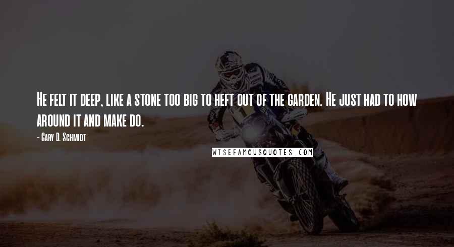 Gary D. Schmidt quotes: He felt it deep, like a stone too big to heft out of the garden. He just had to how around it and make do. Gary D. Schmidt quotes: He felt it deep, like a stone too big to heft out of the garden. He just had to how around it and make do.