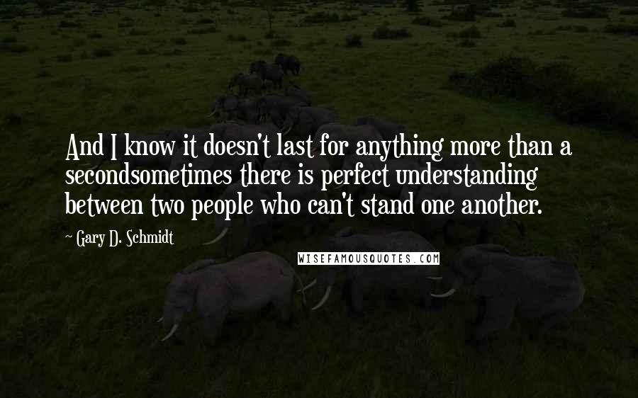 Gary D. Schmidt quotes: And I know it doesn't last for anything more than a secondsometimes there is perfect understanding between two people who can't stand one another. Gary D. Schmidt quotes: And I know it doesn't last for anything more than a secondsometimes there is perfect understanding between two people who can't stand one another.