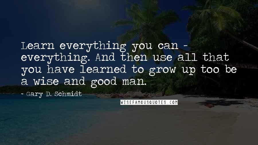 Gary D. Schmidt quotes: Learn everything you can - everything. And then use all that you have learned to grow up too be a wise and good man.
