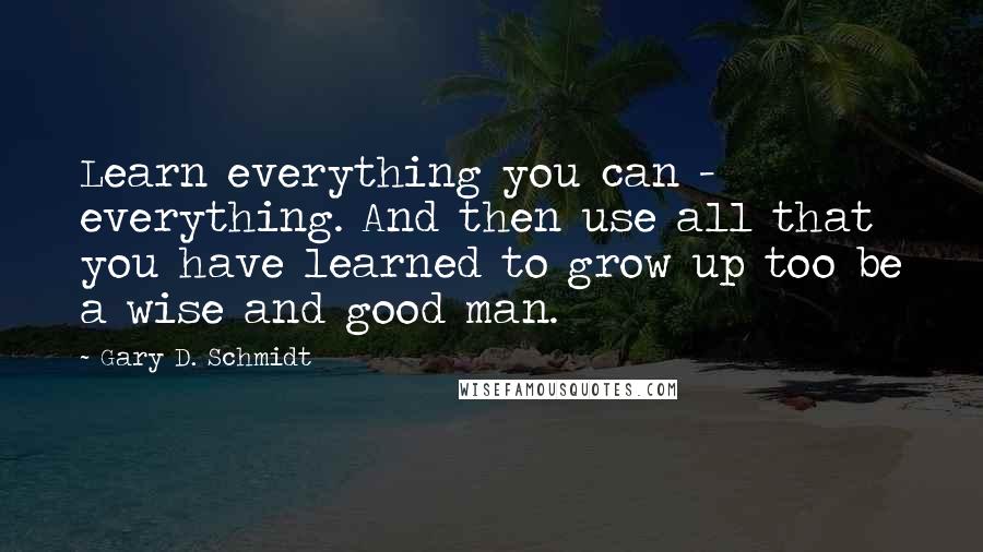 Gary D. Schmidt quotes: Learn everything you can - everything. And then use all that you have learned to grow up too be a wise and good man. Gary D. Schmidt quotes: Learn everything you can - everything. And then use all that you have learned to grow up too be a wise and good man.