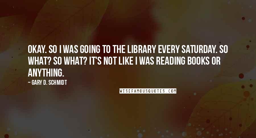 Gary D. Schmidt quotes: OKAY. So I was going to the library every Saturday. So what? So what? It's not like I was reading books or anything. Gary D. Schmidt quotes: OKAY. So I was going to the library every Saturday. So what? So what? It's not like I was reading books or anything.
