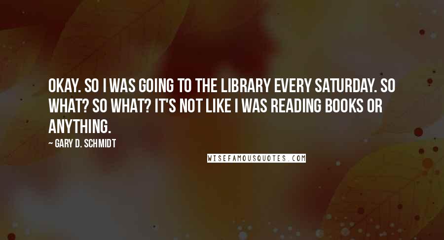 Gary D. Schmidt quotes: OKAY. So I was going to the library every Saturday. So what? So what? It's not like I was reading books or anything.