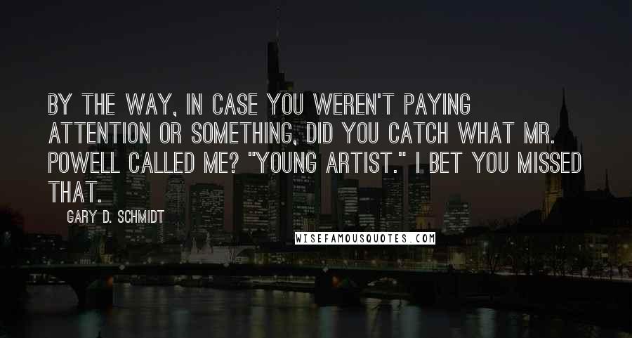 Gary D. Schmidt quotes: By the way, in case you weren't paying attention or something, did you catch what Mr. Powell called me? "Young artist." I bet you missed that. Gary D. Schmidt quotes: By the way, in case you weren't paying attention or something, did you catch what Mr. Powell called me? "Young artist." I bet you missed that.