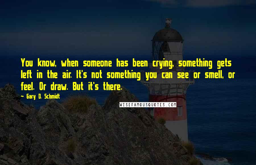 Gary D. Schmidt quotes: You know, when someone has been crying, something gets left in the air. It's not something you can see or smell, or feel. Or draw. But it's there. Gary D. Schmidt quotes: You know, when someone has been crying, something gets left in the air. It's not something you can see or smell, or feel. Or draw. But it's there.