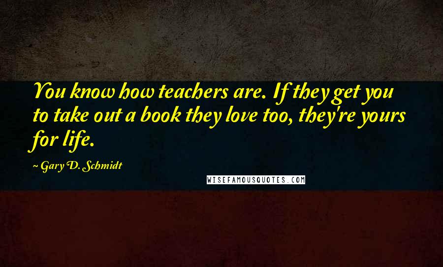 Gary D. Schmidt quotes: You know how teachers are. If they get you to take out a book they love too, they're yours for life. Gary D. Schmidt quotes: You know how teachers are. If they get you to take out a book they love too, they're yours for life.