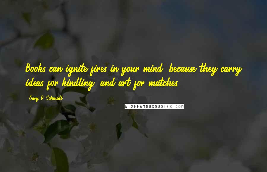 Gary D. Schmidt quotes: Books can ignite fires in your mind, because they carry ideas for kindling, and art for matches. Gary D. Schmidt quotes: Books can ignite fires in your mind, because they carry ideas for kindling, and art for matches.