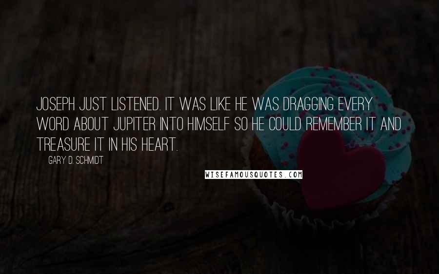 Gary D. Schmidt quotes: Joseph just listened. It was like he was dragging every word about Jupiter into himself so he could remember it and treasure it in his heart. Gary D. Schmidt quotes: Joseph just listened. It was like he was dragging every word about Jupiter into himself so he could remember it and treasure it in his heart.