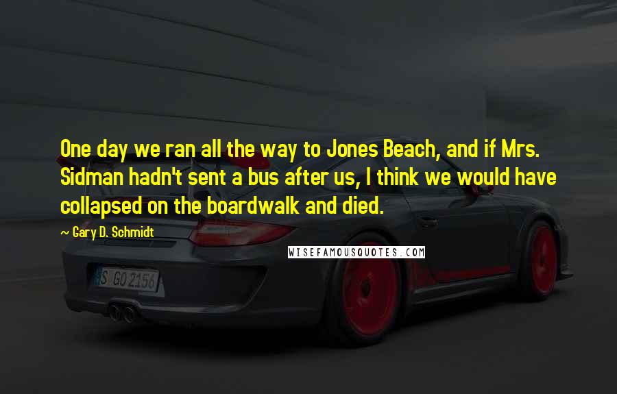Gary D. Schmidt quotes: One day we ran all the way to Jones Beach, and if Mrs. Sidman hadn't sent a bus after us, I think we would have collapsed on the boardwalk and Gary D. Schmidt quotes: One day we ran all the way to Jones Beach, and if Mrs. Sidman hadn't sent a bus after us, I think we would have collapsed on the boardwalk and