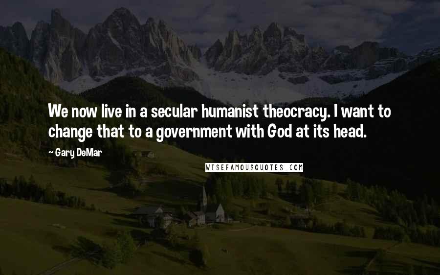 Gary DeMar quotes: We now live in a secular humanist theocracy. I want to change that to a government with God at its head.