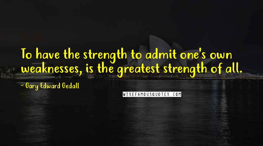 Gary Edward Gedall quotes: To have the strength to admit one's own weaknesses, is the greatest strength of all.