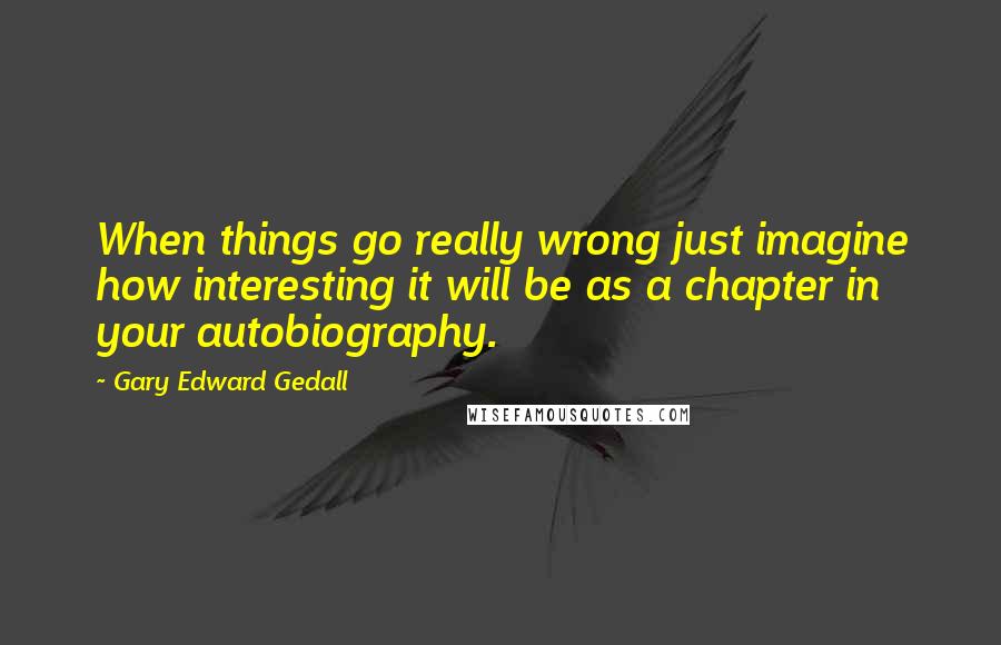 Gary Edward Gedall quotes: When things go really wrong just imagine how interesting it will be as a chapter in your autobiography.