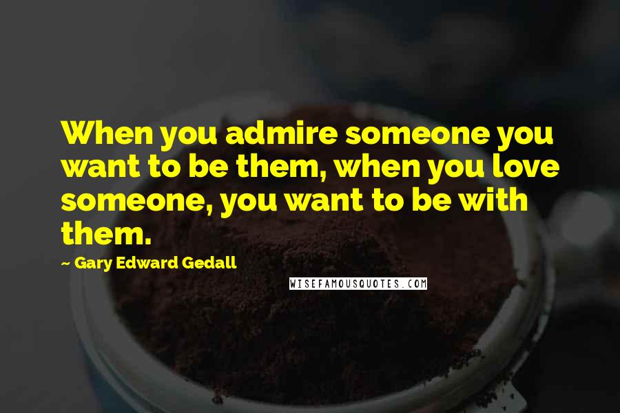 Gary Edward Gedall quotes: When you admire someone you want to be them, when you love someone, you want to be with them.