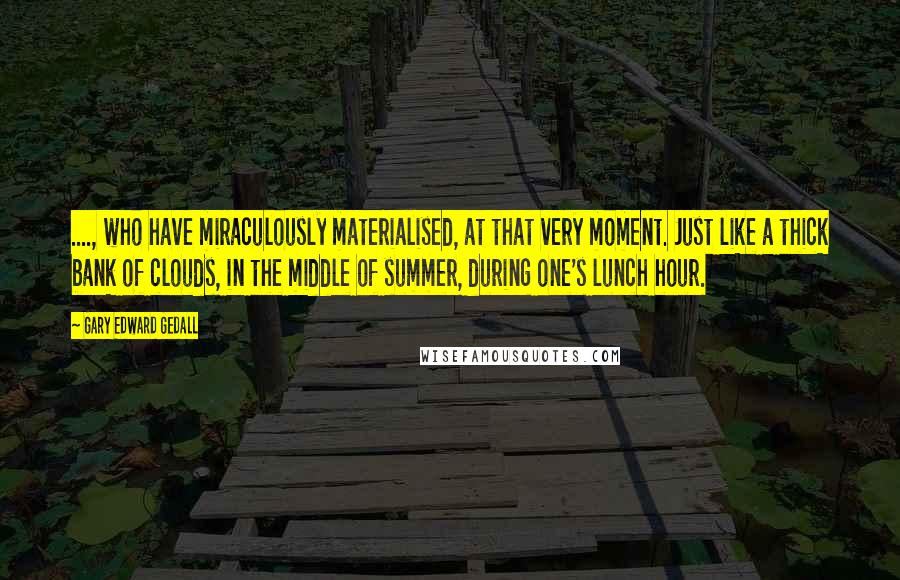 Gary Edward Gedall quotes: ...., who have miraculously materialised, at that very moment. Just like a thick bank of clouds, in the middle of summer, during one's lunch hour.