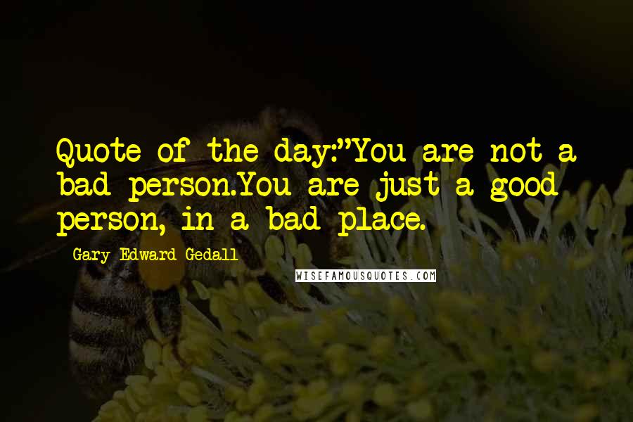 Gary Edward Gedall quotes: Quote of the day:"You are not a bad person.You are just a good person, in a bad place.