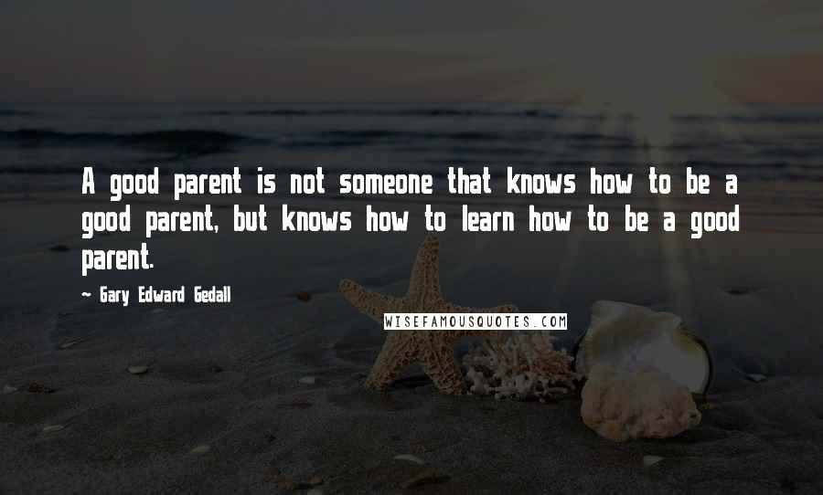 Gary Edward Gedall quotes: A good parent is not someone that knows how to be a good parent, but knows how to learn how to be a good parent.