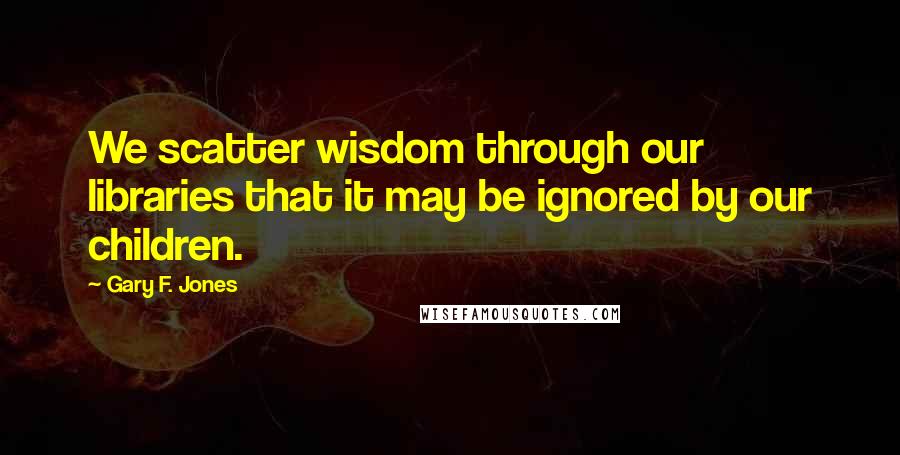 Gary F. Jones quotes: We scatter wisdom through our libraries that it may be ignored by our children.