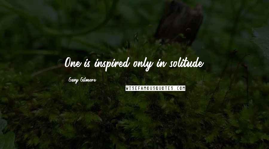 Gary Gilmore quotes: One is inspired only in solitude.