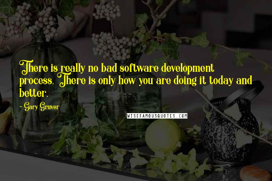 Gary Gruver quotes: There is really no bad software development process. There is only how you are doing it today and better.