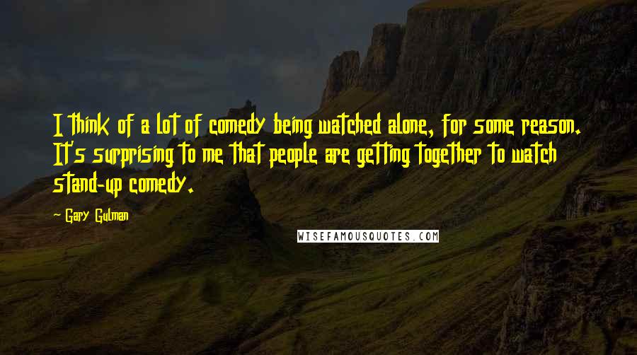 Gary Gulman quotes: I think of a lot of comedy being watched alone, for some reason. It's surprising to me that people are getting together to watch stand-up comedy.