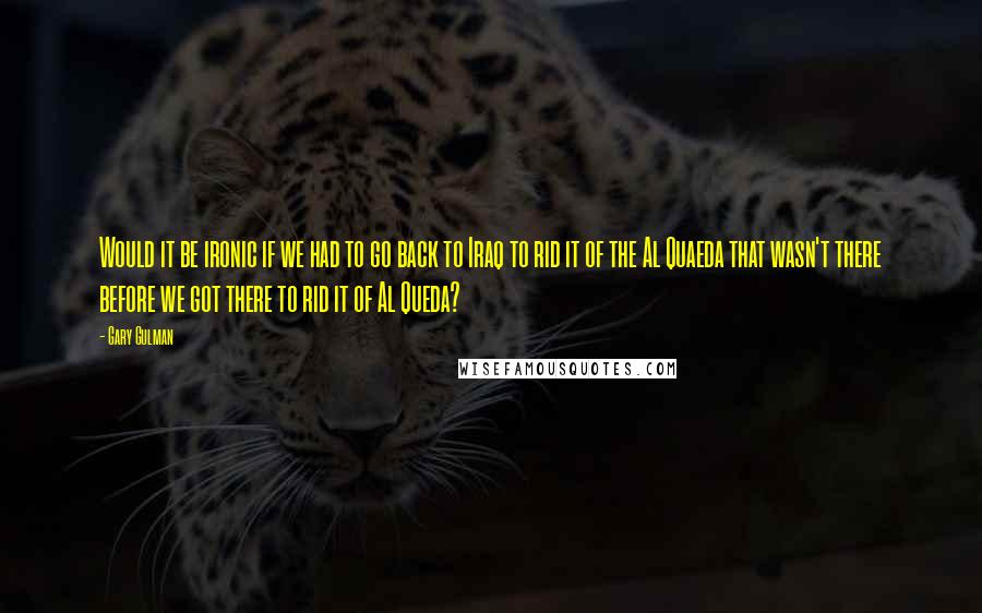 Gary Gulman quotes: Would it be ironic if we had to go back to Iraq to rid it of the Al Quaeda that wasn't there before we got there to rid it of