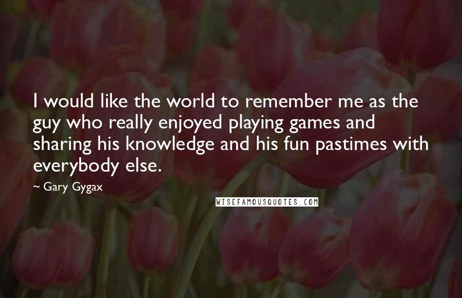 Gary Gygax quotes: I would like the world to remember me as the guy who really enjoyed playing games and sharing his knowledge and his fun pastimes with everybody else.