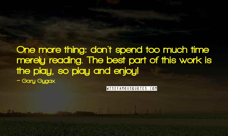 Gary Gygax quotes: One more thing: don't spend too much time merely reading. The best part of this work is the play, so play and enjoy!