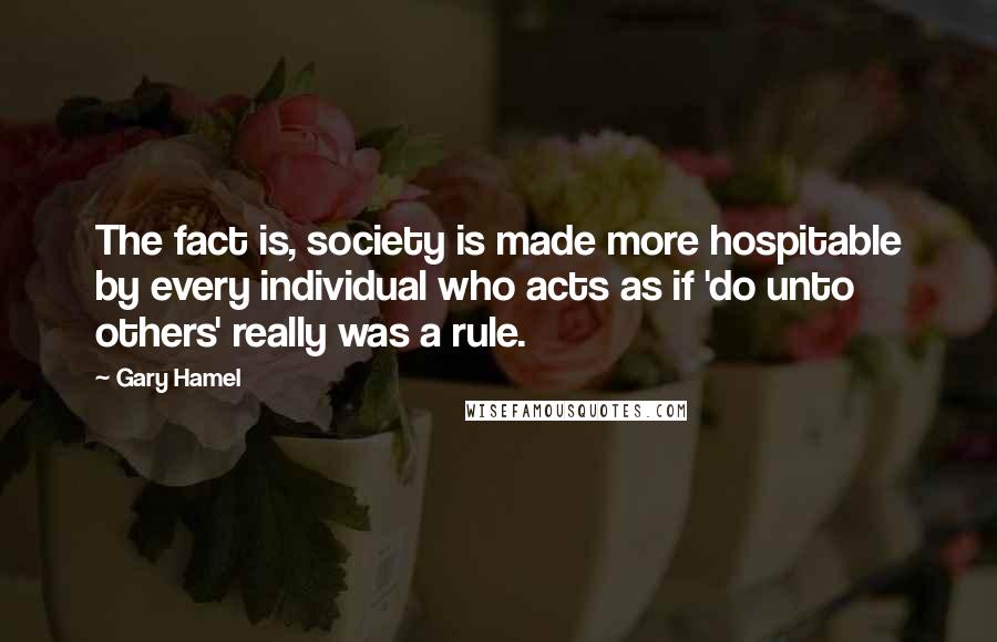 Gary Hamel quotes: The fact is, society is made more hospitable by every individual who acts as if 'do unto others' really was a rule.