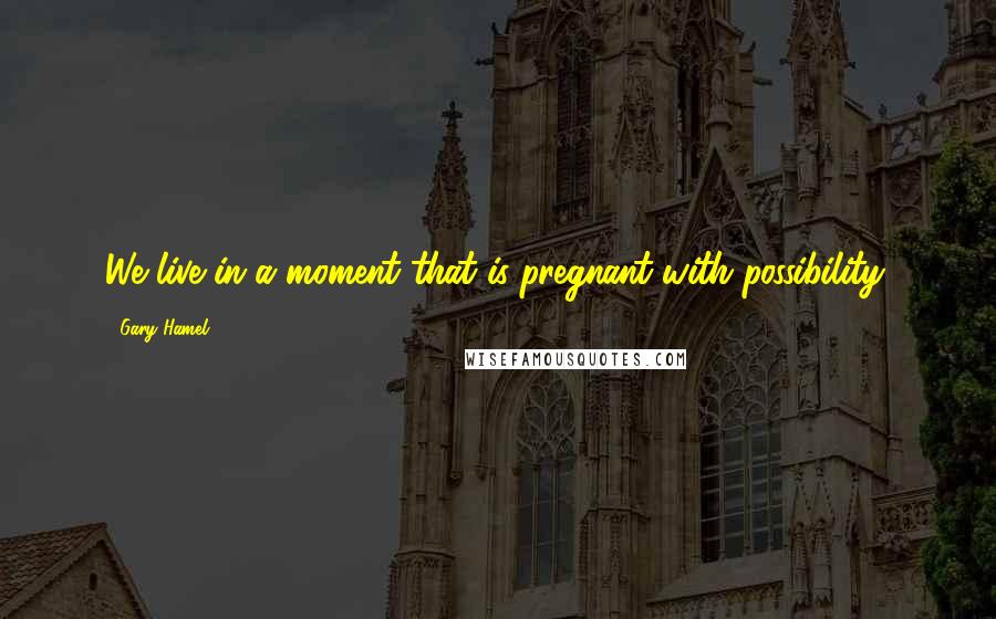 Gary Hamel quotes: We live in a moment that is pregnant with possibility.