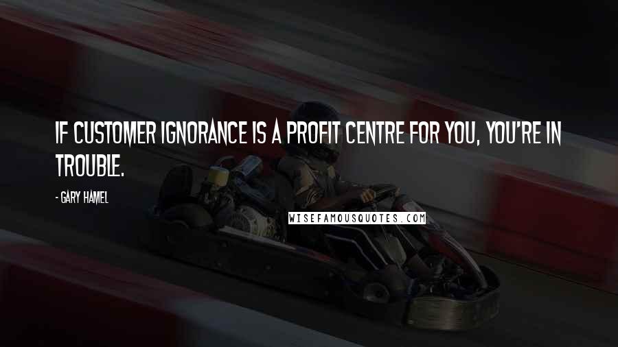 Gary Hamel quotes: If customer ignorance is a profit centre for you, you're in trouble.